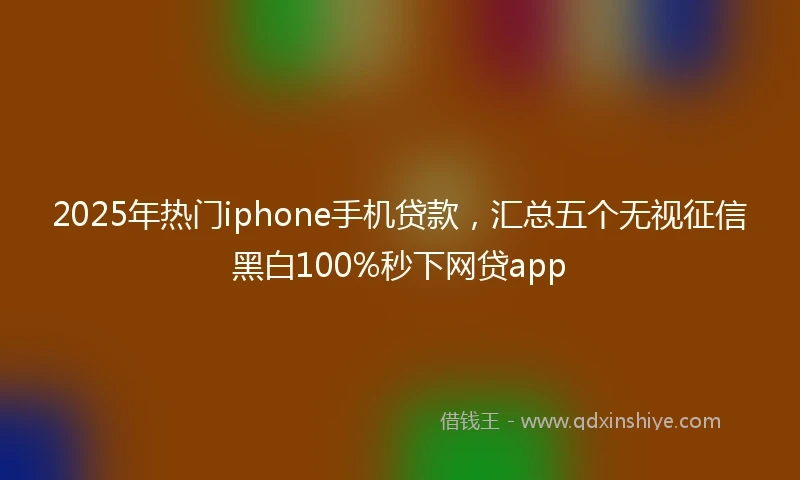 2025年热门iphone手机贷款，汇总五个无视征信黑白100%秒下网贷app