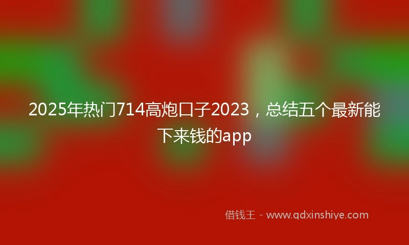 2025年热门714高炮口子2023，总结五个最新能下来钱的app