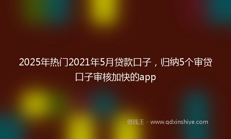 2025年热门2021年5月贷款口子，归纳5个审贷口子审核加快的app