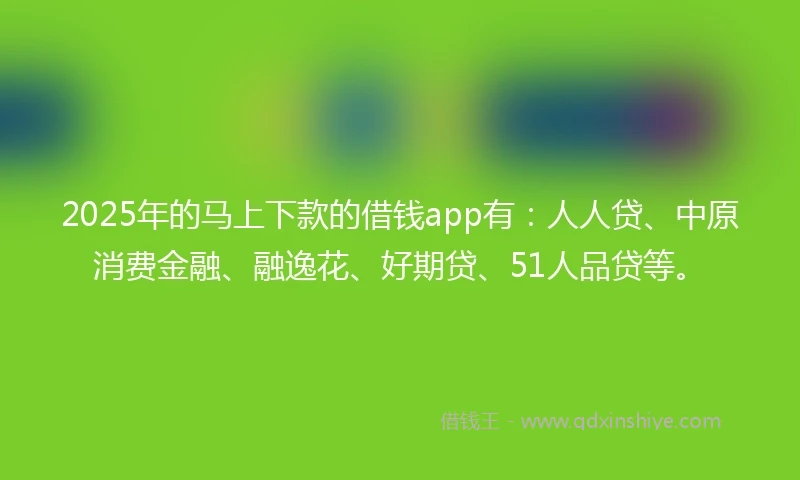 2025年的马上下款的借钱app有：人人贷、中原消费金融、融逸花、好期贷、51人品贷等。