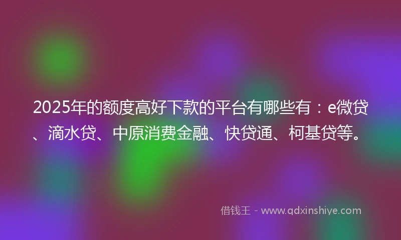 2025年的额度高好下款的平台有哪些有：e微贷、滴水贷、中原消费金融、快贷通、柯基贷等。