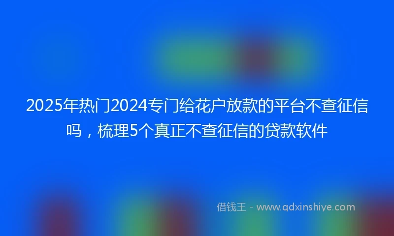 2025年热门2024专门给花户放款的平台不查征信吗，梳理5个真正不查征信的贷款软件