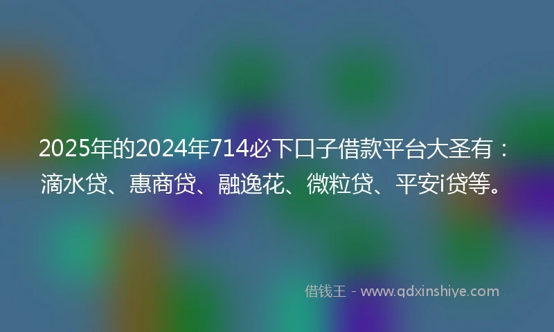 2025年的2024年714必下口子借款平台大圣有：滴水贷、惠商贷、融逸花、微粒贷、平安i贷等。