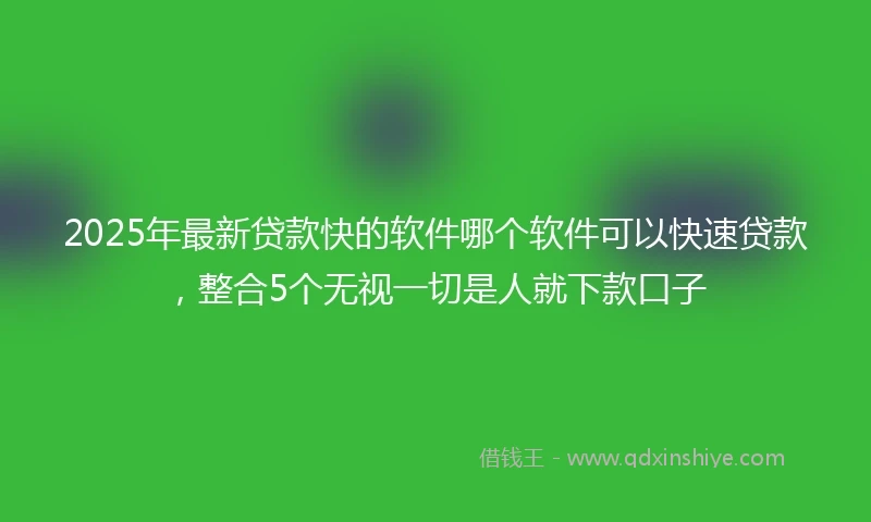 2025年最新贷款快的软件哪个软件可以快速贷款，整合5个无视一切是人就下款口子