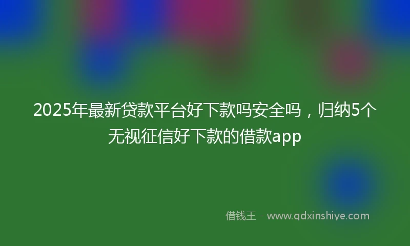 2025年最新贷款平台好下款吗安全吗，归纳5个无视征信好下款的借款app