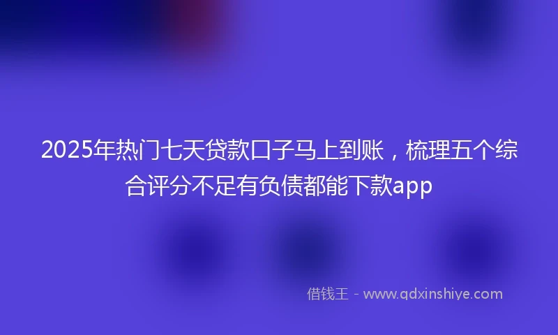2025年热门七天贷款口子马上到账，梳理五个综合评分不足有负债都能下款app