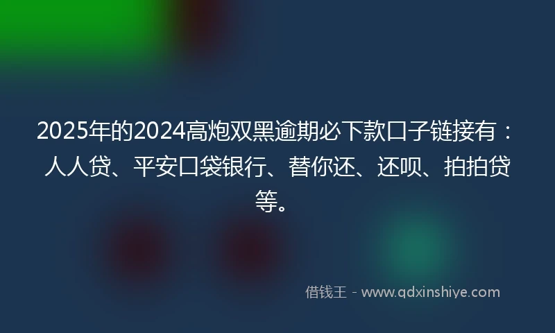 2025年的2024高炮双黑逾期必下款口子链接有：人人贷、平安口袋银行、替你还、还呗、拍拍贷等。