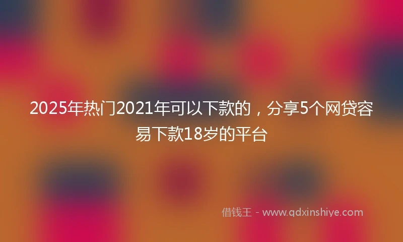 2025年热门2021年可以下款的，分享5个网贷容易下款18岁的平台