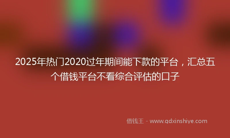 2025年热门2020过年期间能下款的平台，汇总五个借钱平台不看综合评估的口子