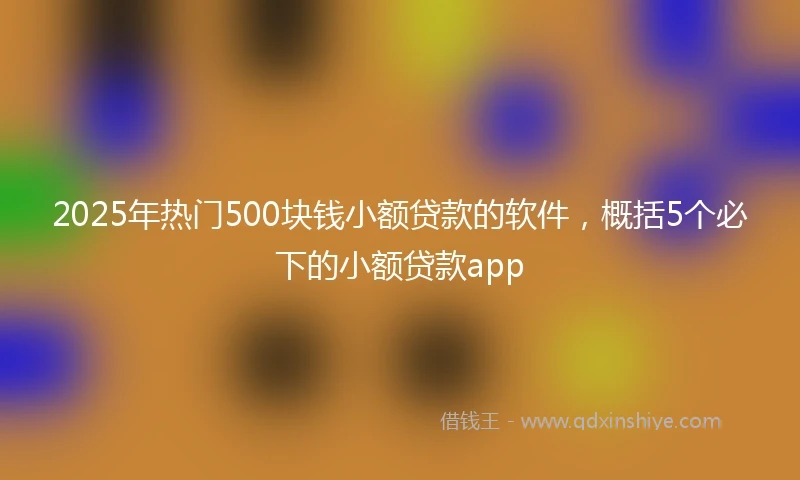 2025年热门500块钱小额贷款的软件，概括5个必下的小额贷款app