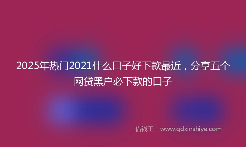 2025年热门2021什么口子好下款最近，分享五个网贷黑户必下款的口子