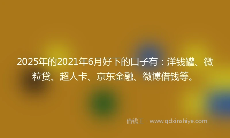 2025年的2021年6月好下的口子有：洋钱罐、微粒贷、超人卡、京东金融、微博借钱等。