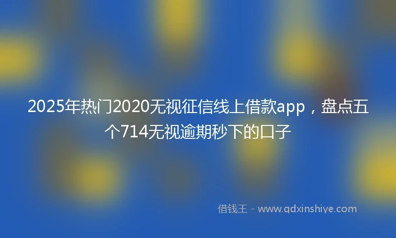 2025年热门2020无视征信线上借款app，盘点五个714无视逾期秒下的口子