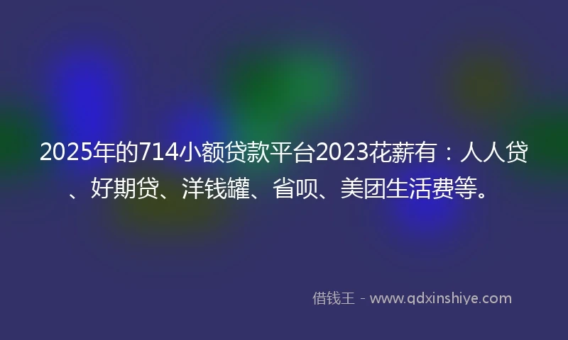 2025年的714小额贷款平台2023花薪有：人人贷、好期贷、洋钱罐、省呗、美团生活费等。