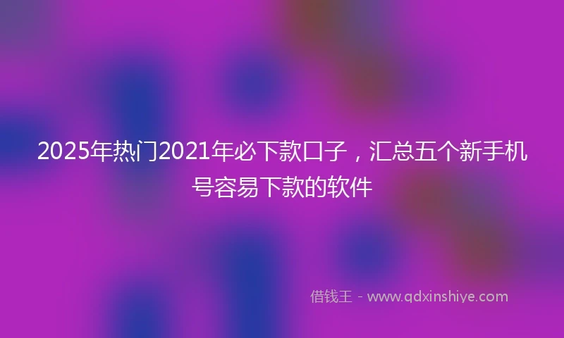 2025年热门2021年必下款口子，汇总五个新手机号容易下款的软件