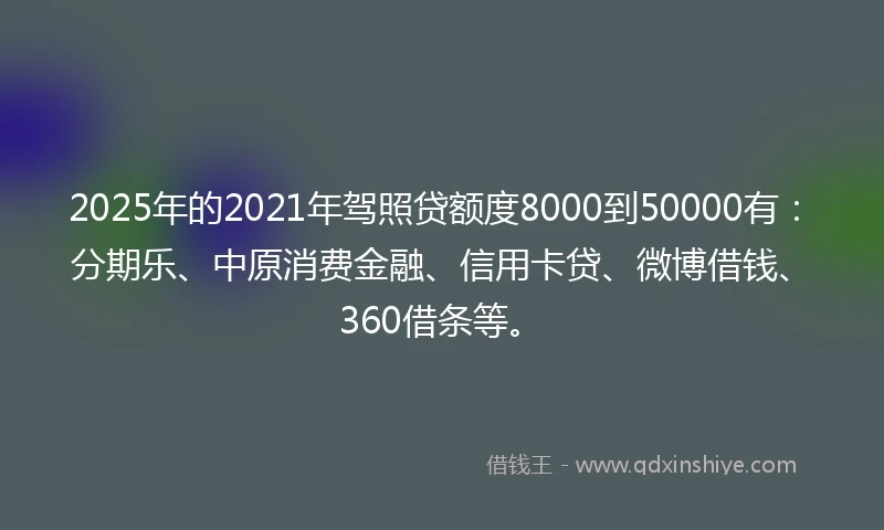2025年的2021年驾照贷额度8000到50000有：分期乐、中原消费金融、信用卡贷、微博借钱、360借条等。