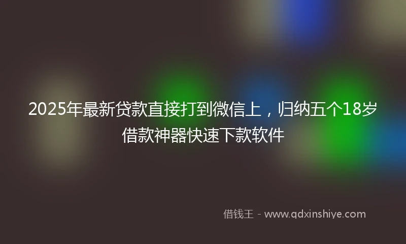 2025年最新贷款直接打到微信上，归纳五个18岁借款神器快速下款软件