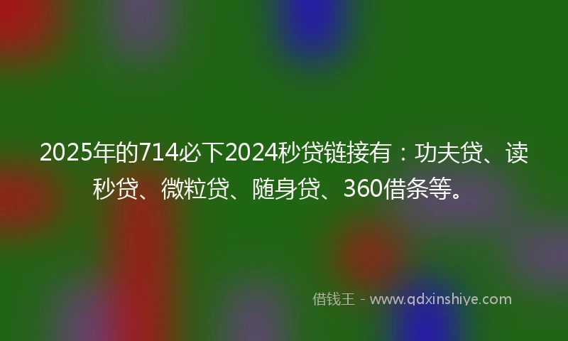 2025年的714必下2024秒贷链接有：功夫贷、读秒贷、微粒贷、随身贷、360借条等。