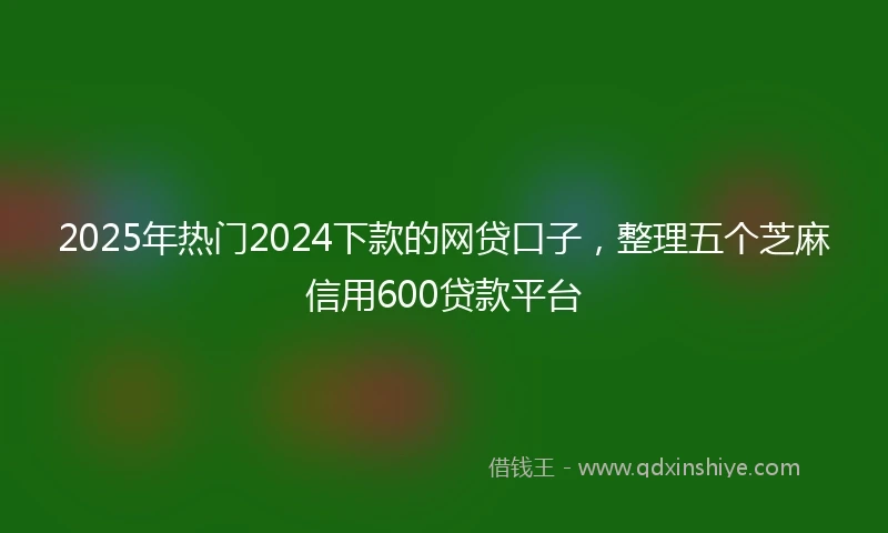 2025年热门2024下款的网贷口子，整理五个芝麻信用600贷款平台
