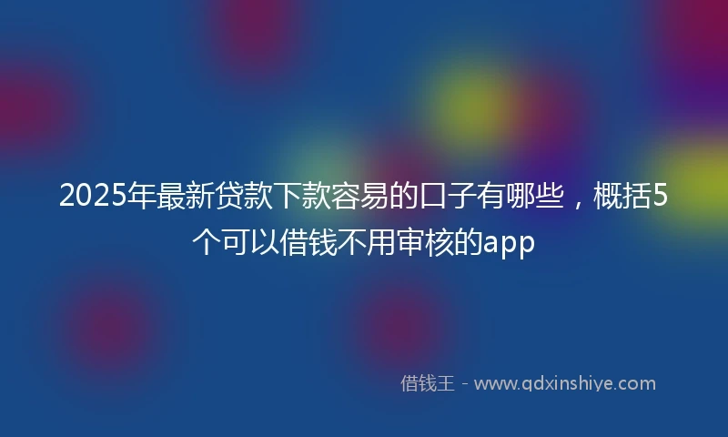 2025年最新贷款下款容易的口子有哪些，概括5个可以借钱不用审核的app