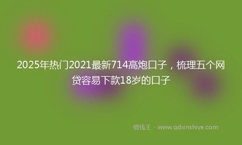 2025年热门2021最新714高炮口子，梳理五个网贷容易下款18岁的口子