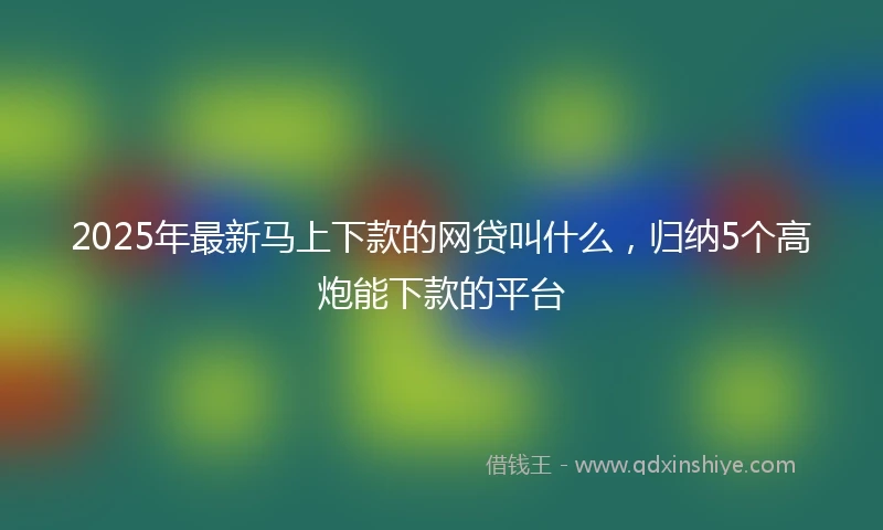 2025年最新马上下款的网贷叫什么，归纳5个高炮能下款的平台