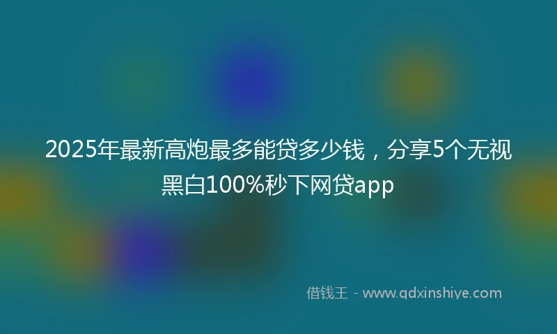 2025年最新高炮最多能贷多少钱，分享5个无视黑白100%秒下网贷app
