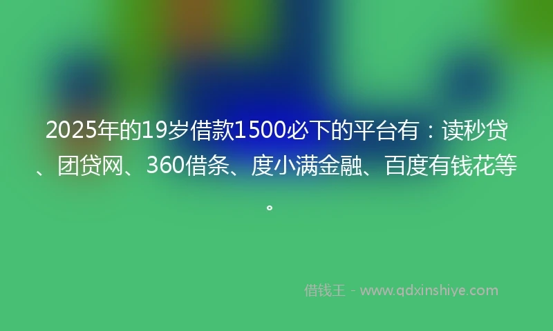 2025年的19岁借款1500必下的平台有：读秒贷、团贷网、360借条、度小满金融、百度有钱花等。