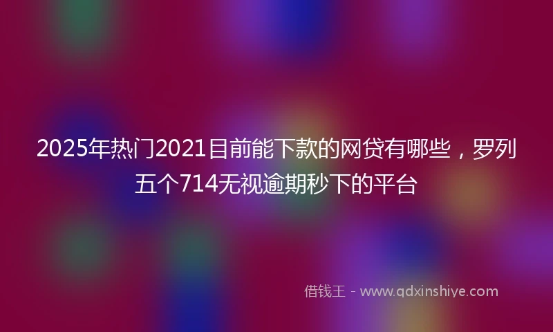 2025年热门2021目前能下款的网贷有哪些，罗列五个714无视逾期秒下的平台