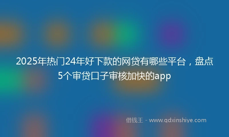 2025年热门24年好下款的网贷有哪些平台，盘点5个审贷口子审核加快的app