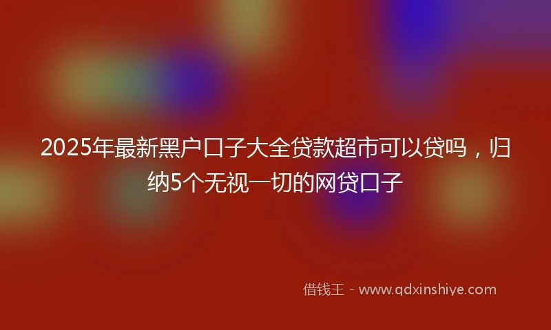 2025年最新黑户口子大全贷款超市可以贷吗，归纳5个无视一切的网贷口子