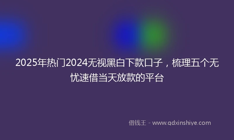 2025年热门2024无视黑白下款口子，梳理五个无忧速借当天放款的平台