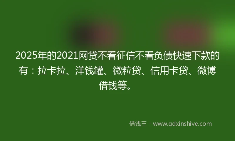 2025年的2021网贷不看征信不看负债快速下款的有：拉卡拉、洋钱罐、微粒贷、信用卡贷、微博借钱等。
