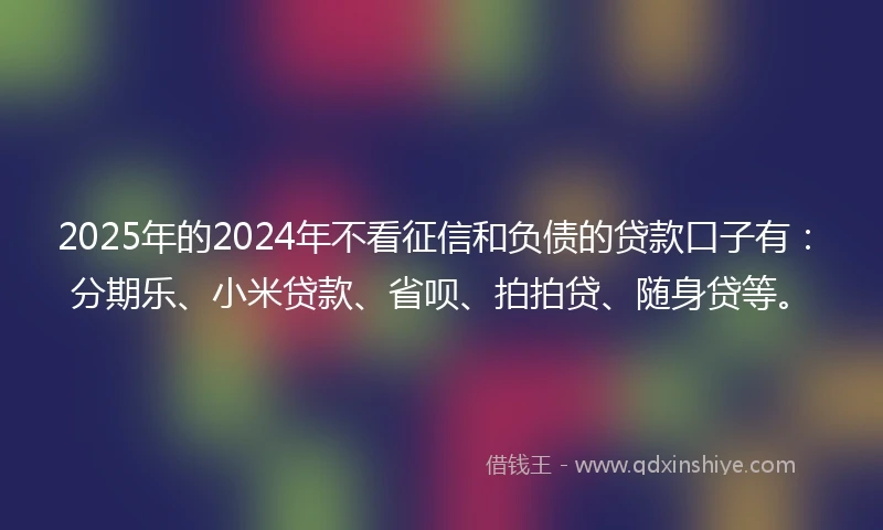 2025年的2024年不看征信和负债的贷款口子有：分期乐、小米贷款、省呗、拍拍贷、随身贷等。