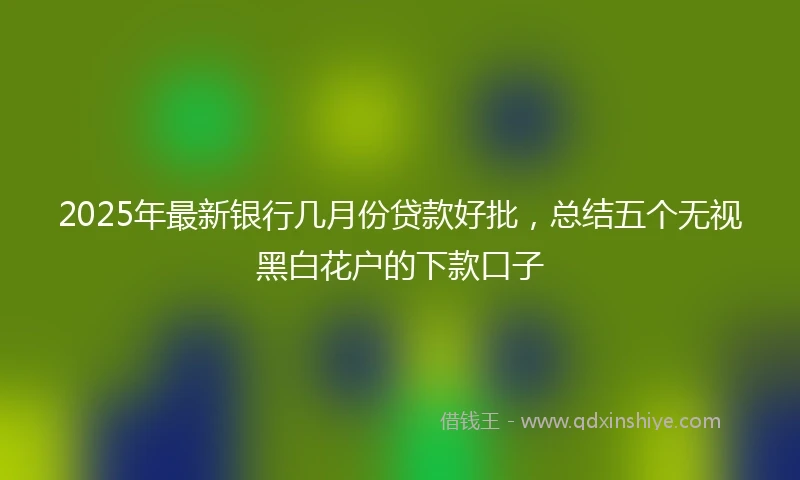 2025年最新银行几月份贷款好批，总结五个无视黑白花户的下款口子