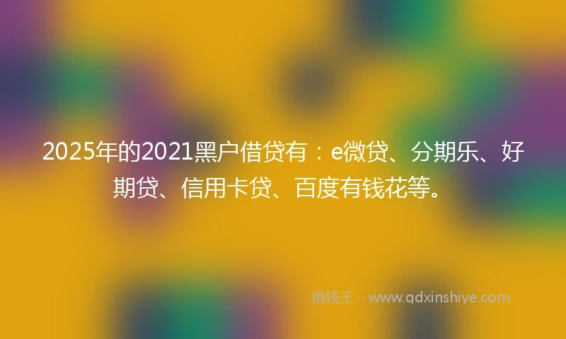 2025年的2021黑户借贷有：e微贷、分期乐、好期贷、信用卡贷、百度有钱花等。