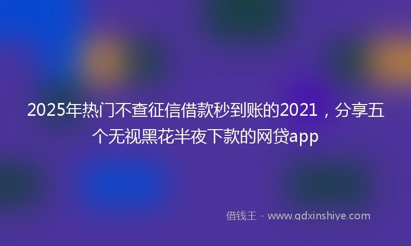 2025年热门不查征信借款秒到账的2021，分享五个无视黑花半夜下款的网贷app