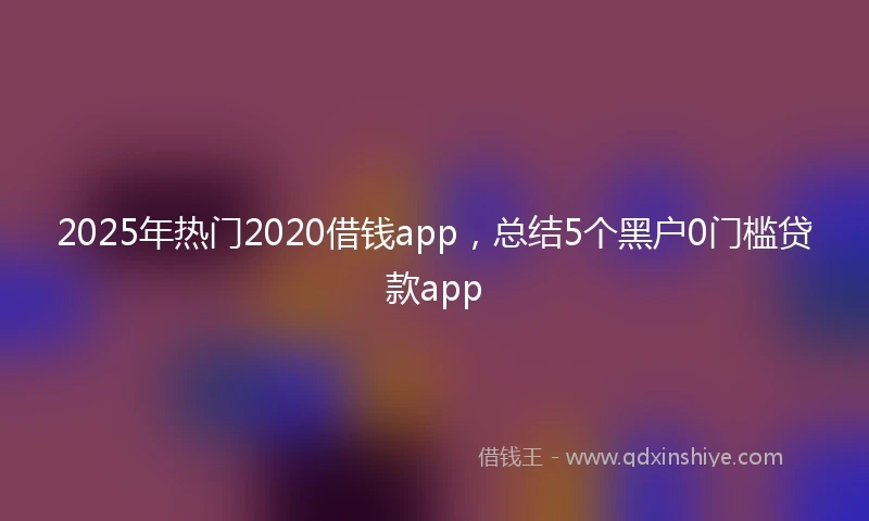 2025年热门2020借钱app，总结5个黑户0门槛贷款app