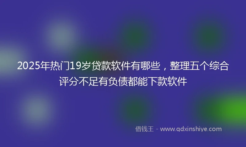 2025年热门19岁贷款软件有哪些，整理五个综合评分不足有负债都能下款软件
