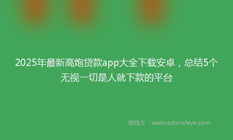 2025年最新高炮贷款app大全下载安卓，总结5个无视一切是人就下款的平台