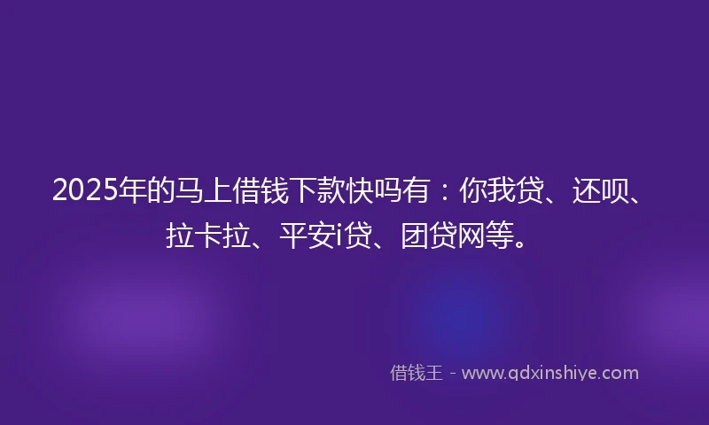 2025年的马上借钱下款快吗有：你我贷、还呗、拉卡拉、平安i贷、团贷网等。