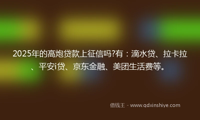 2025年的高炮贷款上征信吗?有：滴水贷、拉卡拉、平安i贷、京东金融、美团生活费等。