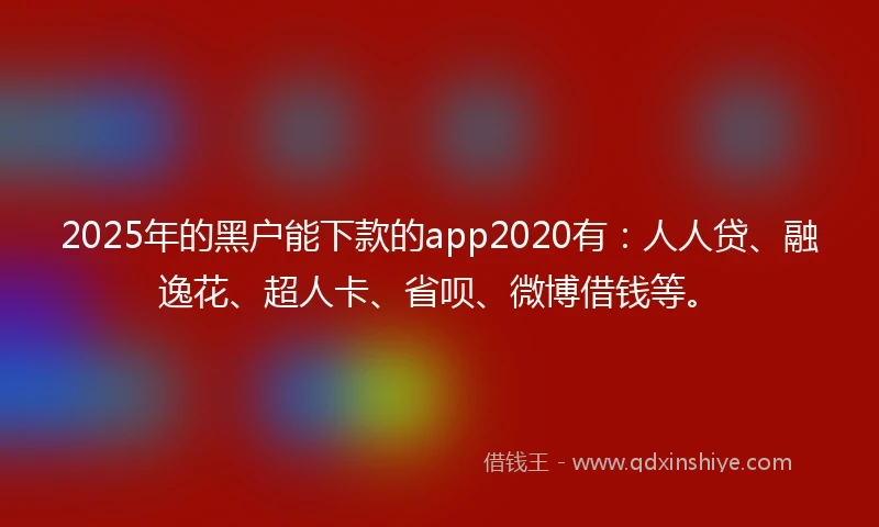 2025年的黑户能下款的app2020有：人人贷、融逸花、超人卡、省呗、微博借钱等。