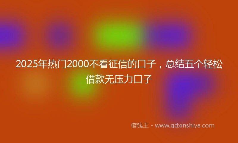 2025年热门2000不看征信的口子，总结五个轻松借款无压力口子
