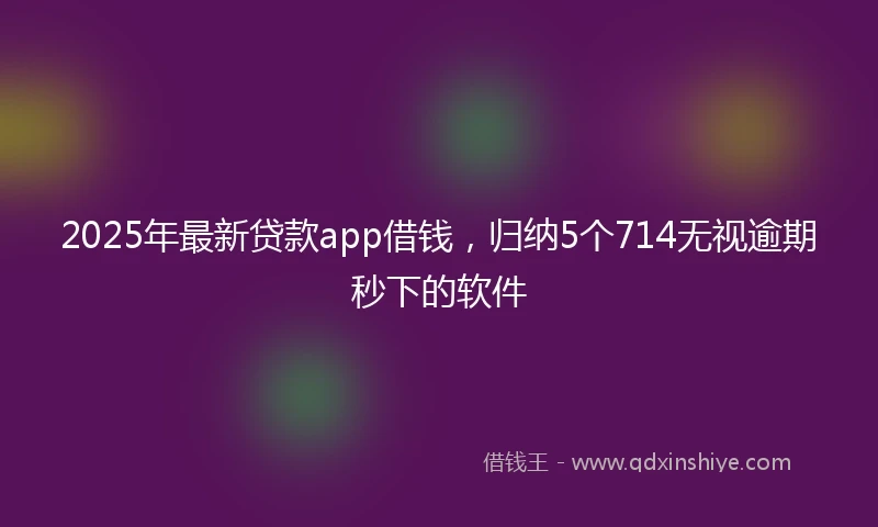 2025年最新贷款app借钱，归纳5个714无视逾期秒下的软件