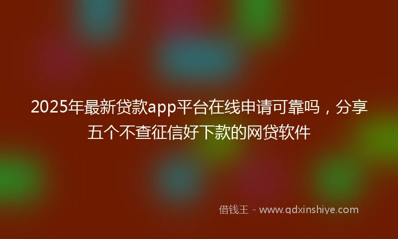 2025年最新贷款app平台在线申请可靠吗，分享五个不查征信好下款的网贷软件