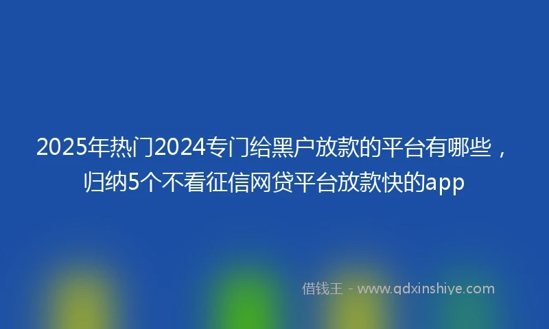 2025年热门2024专门给黑户放款的平台有哪些，归纳5个不看征信网贷平台放款快的app