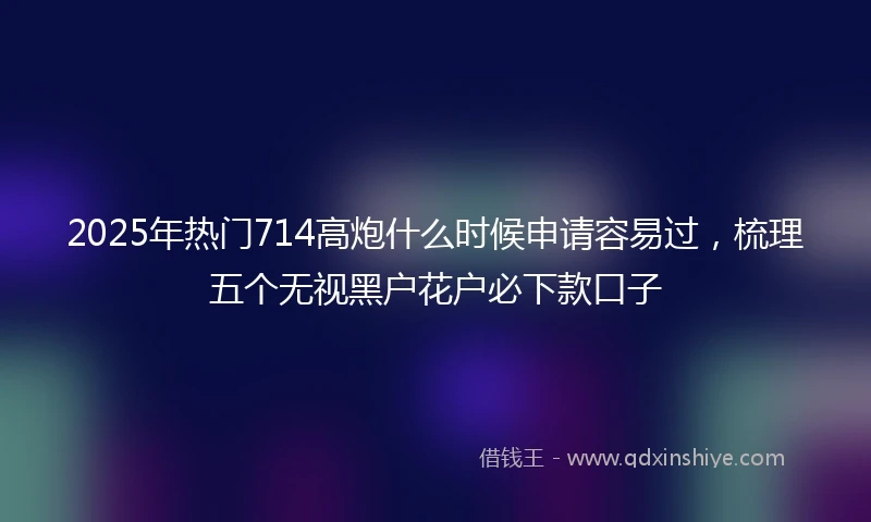 2025年热门714高炮什么时候申请容易过，梳理五个无视黑户花户必下款口子