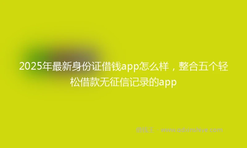 2025年最新身份证借钱app怎么样，整合五个轻松借款无征信记录的app