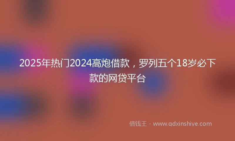 2025年热门2024高炮借款，罗列五个18岁必下款的网贷平台